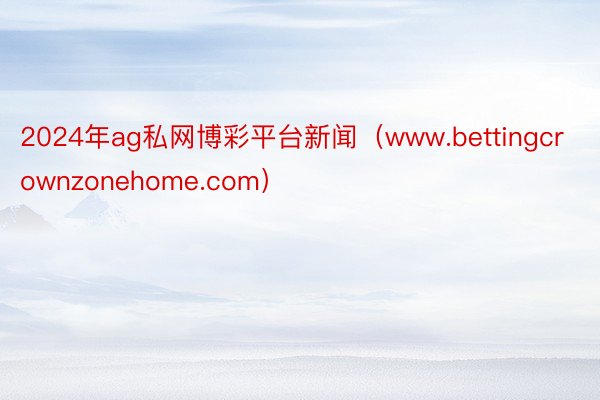 2024年ag私网博彩平台新闻（www.bettingcrownzonehome.com）