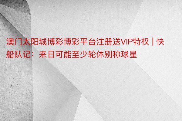 澳门太阳城博彩博彩平台注册送VIP特权 | 快船队记：来日可能至少轮休别称球星