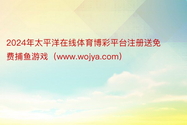 2024年太平洋在线体育博彩平台注册送免费捕鱼游戏（www.wojya.com）