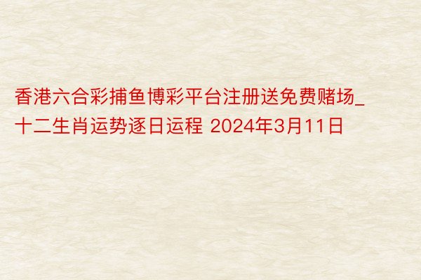 香港六合彩捕鱼博彩平台注册送免费赌场_十二生肖运势逐日运程 2024年3月11日