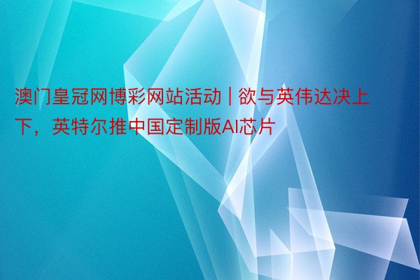 澳门皇冠网博彩网站活动 | 欲与英伟达决上下，英特尔推中国定制版AI芯片