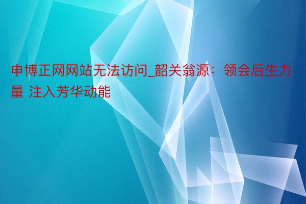 申博正网网站无法访问_韶关翁源：领会后生力量 注入芳华动能