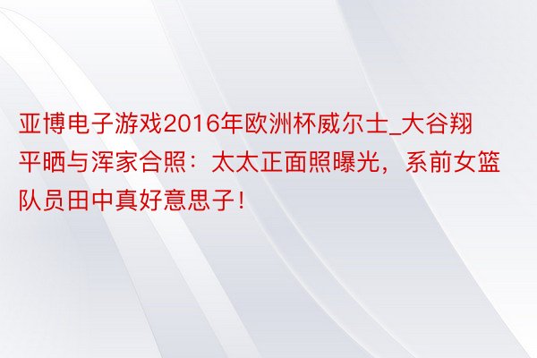 亚博电子游戏2016年欧洲杯威尔士_大谷翔平晒与浑家合照：太太正面照曝光，系前女篮队员田中真好意思子！