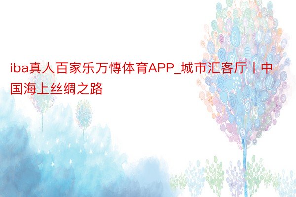 iba真人百家乐万慱体育APP_城市汇客厅丨中国海上丝绸之路