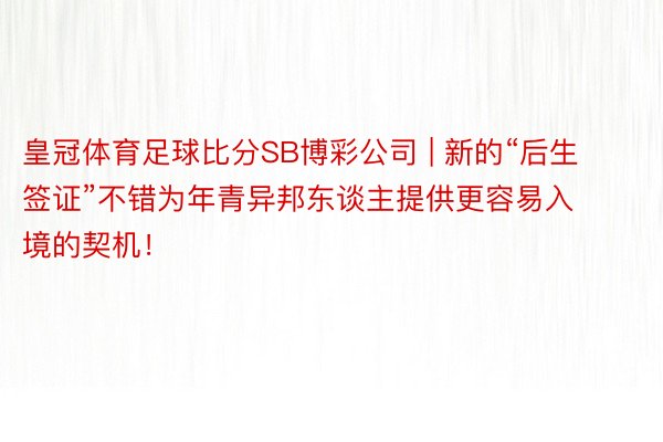 皇冠体育足球比分SB博彩公司 | 新的“后生签证”不错为年青异邦东谈主提供更容易入境的契机！