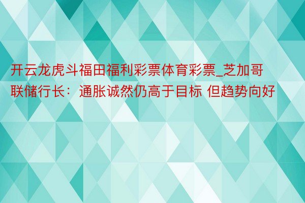 开云龙虎斗福田福利彩票体育彩票_芝加哥联储行长：通胀诚然仍高于目标 但趋势向好