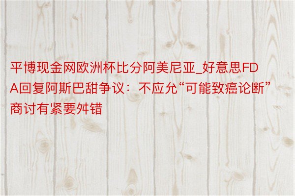 平博现金网欧洲杯比分阿美尼亚_好意思FDA回复阿斯巴甜争议：不应允“可能致癌论断” 商讨有紧要舛错