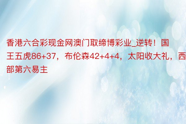 香港六合彩现金网澳门取缔博彩业_逆转！国王五虎86+37，布伦森42+4+4，太阳收大礼，西部第六易主