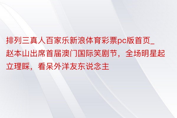 排列三真人百家乐新浪体育彩票pc版首页_赵本山出席首届澳门国际笑剧节，全场明星起立理睬，看呆外洋友东说念主