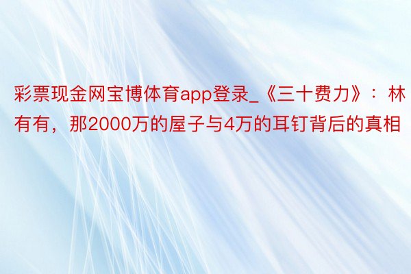 彩票现金网宝博体育app登录_《三十费力》：林有有，那2000万的屋子与4万的耳钉背后的真相