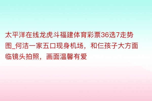 太平洋在线龙虎斗福建体育彩票36选7走势图_何洁一家五口现身机场，和仨孩子大方面临镜头拍照，画面温馨有爱