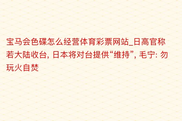 宝马会色碟怎么经营体育彩票网站_日高官称若大陆收台, 日本将对台提供“维持”, 毛宁: 勿玩火自焚