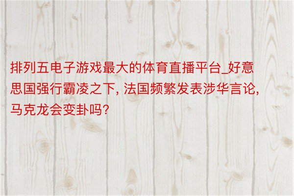 排列五电子游戏最大的体育直播平台_好意思国强行霸凌之下, 法国频繁发表涉华言论, 马克龙会变卦吗?