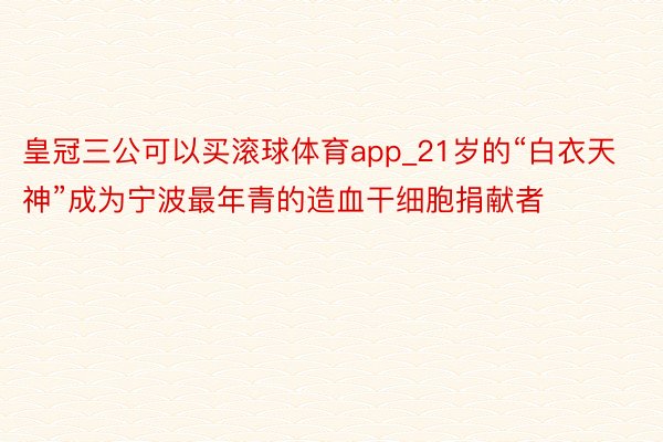 皇冠三公可以买滚球体育app_21岁的“白衣天神”成为宁波最年青的造血干细胞捐献者