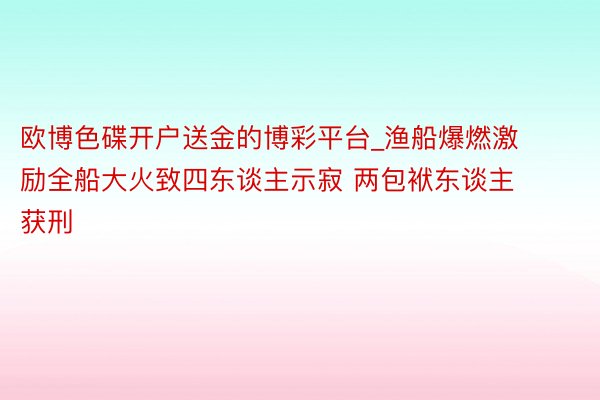 欧博色碟开户送金的博彩平台_渔船爆燃激励全船大火致四东谈主示寂 两包袱东谈主获刑