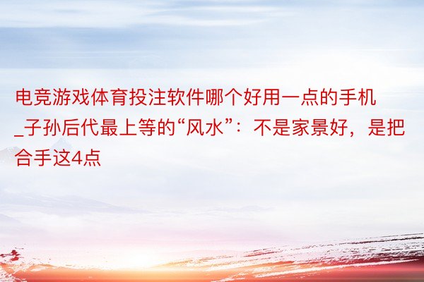 电竞游戏体育投注软件哪个好用一点的手机_子孙后代最上等的“风水”：不是家景好，是把合手这4点