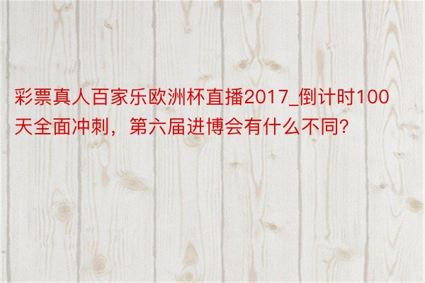 彩票真人百家乐欧洲杯直播2017_倒计时100天全面冲刺，第六届进博会有什么不同？