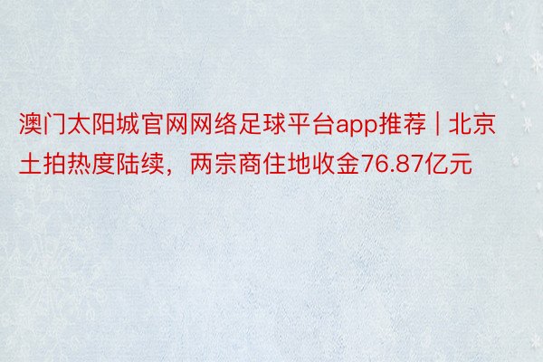 澳门太阳城官网网络足球平台app推荐 | 北京土拍热度陆续，两宗商住地收金76.87亿元