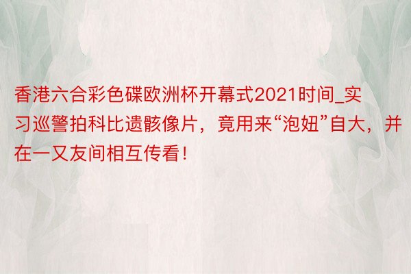 香港六合彩色碟欧洲杯开幕式2021时间_实习巡警拍科比遗骸像片，竟用来“泡妞”自大，并在一又友间相互传看！