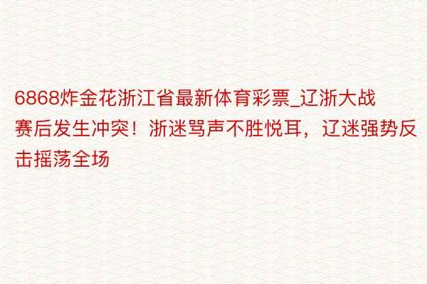 6868炸金花浙江省最新体育彩票_辽浙大战赛后发生冲突！浙迷骂声不胜悦耳，辽迷强势反击摇荡全场