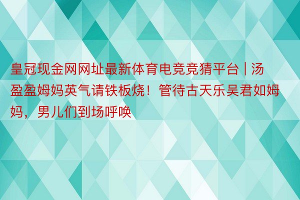 皇冠现金网网址最新体育电竞竞猜平台 | 汤盈盈姆妈英气请铁板烧！管待古天乐吴君如姆妈，男儿们到场呼唤