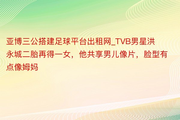 亚博三公搭建足球平台出租网_TVB男星洪永城二胎再得一女，他共享男儿像片，脸型有点像姆妈