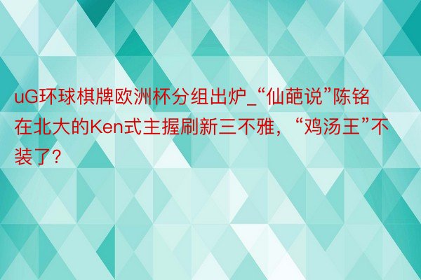 uG环球棋牌欧洲杯分组出炉_“仙葩说”陈铭在北大的Ken式主握刷新三不雅，“鸡汤王”不装了？