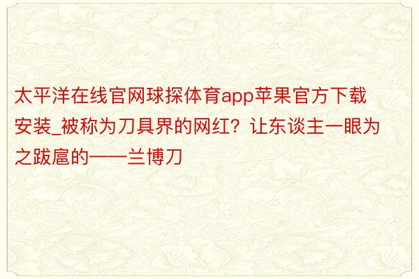 太平洋在线官网球探体育app苹果官方下载安装_被称为刀具界的网红？让东谈主一眼为之跋扈的——兰博刀