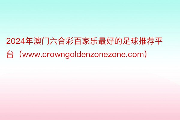 2024年澳门六合彩百家乐最好的足球推荐平台（www.crowngoldenzonezone.com）