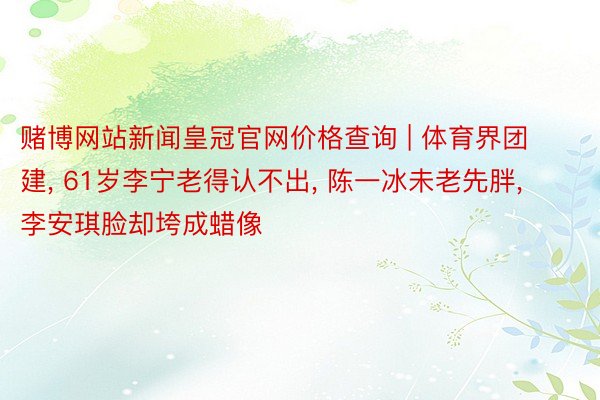 赌博网站新闻皇冠官网价格查询 | 体育界团建, 61岁李宁老得认不出, 陈一冰未老先胖, 李安琪脸却垮成蜡像