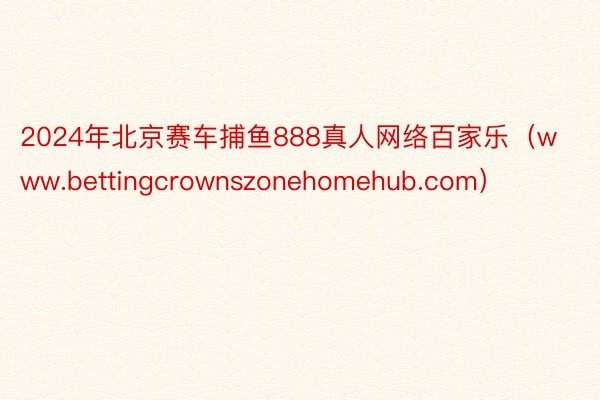 2024年北京赛车捕鱼888真人网络百家乐（www.bettingcrownszonehomehub.com）