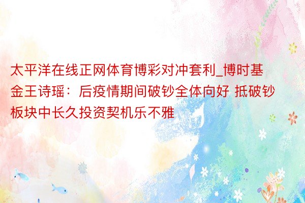 太平洋在线正网体育博彩对冲套利_博时基金王诗瑶：后疫情期间破钞全体向好 抵破钞板块中长久投资契机乐不雅