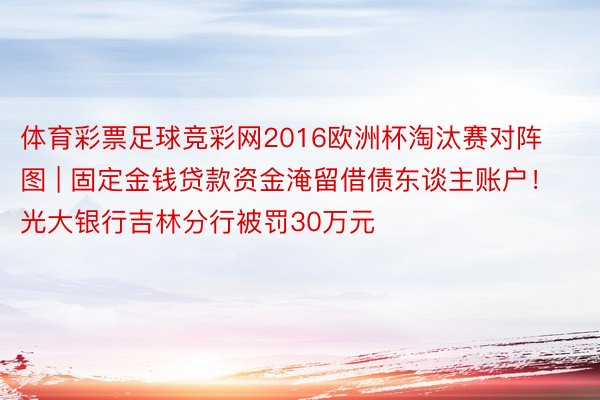 体育彩票足球竞彩网2016欧洲杯淘汰赛对阵图 | 固定金钱贷款资金淹留借债东谈主账户！光大银行吉林分行被罚30万元