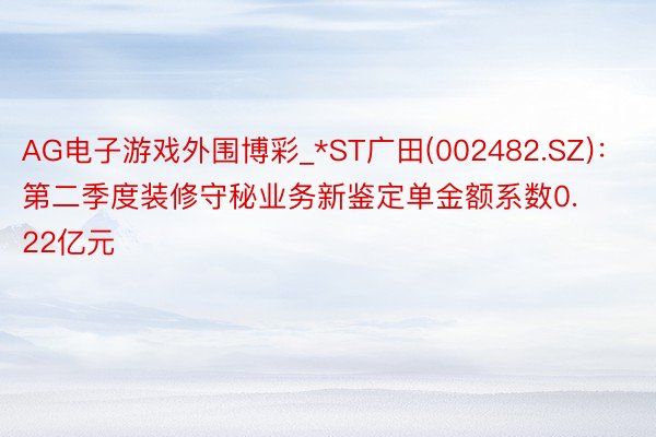 AG电子游戏外围博彩_*ST广田(002482.SZ)：第二季度装修守秘业务新鉴定单金额系数0.22亿元