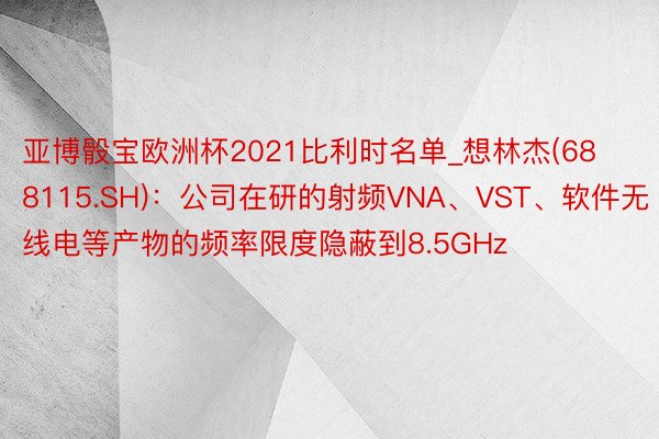 亚博骰宝欧洲杯2021比利时名单_想林杰(688115.SH)：公司在研的射频VNA、VST、软件无线电等产物的频率限度隐蔽到8.5GHz