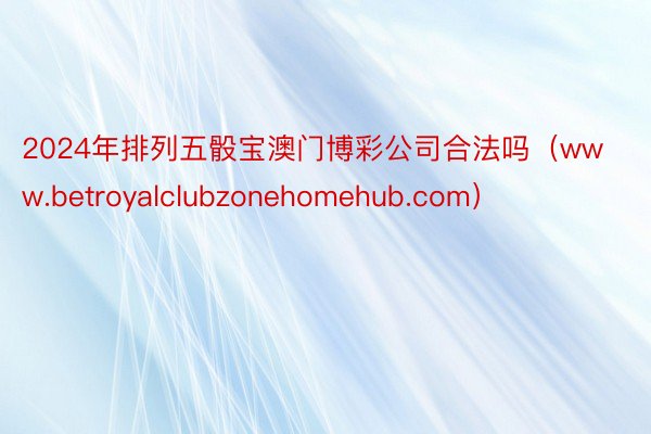 2024年排列五骰宝澳门博彩公司合法吗（www.betroyalclubzonehomehub.com）