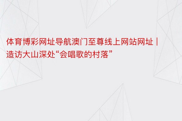 体育博彩网址导航澳门至尊线上网站网址 | 造访大山深处“会唱歌的村落”