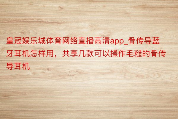 皇冠娱乐城体育网络直播高清app_骨传导蓝牙耳机怎样用，共享几款可以操作毛糙的骨传导耳机