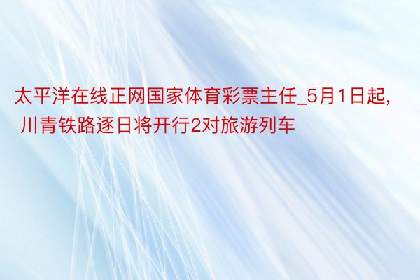 太平洋在线正网国家体育彩票主任_5月1日起, 川青铁路逐日将开行2对旅游列车