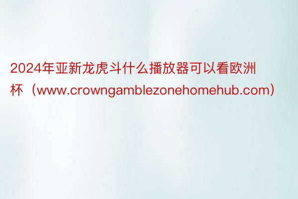 2024年亚新龙虎斗什么播放器可以看欧洲杯（www.crowngamblezonehomehub.com）