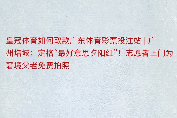 皇冠体育如何取款广东体育彩票投注站 | 广州增城：定格“最好意思夕阳红”！志愿者上门为窘境父老免费拍照