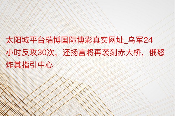 太阳城平台瑞博国际博彩真实网址_乌军24小时反攻30次，还扬言将再袭刻赤大桥，俄怒炸其指引中心