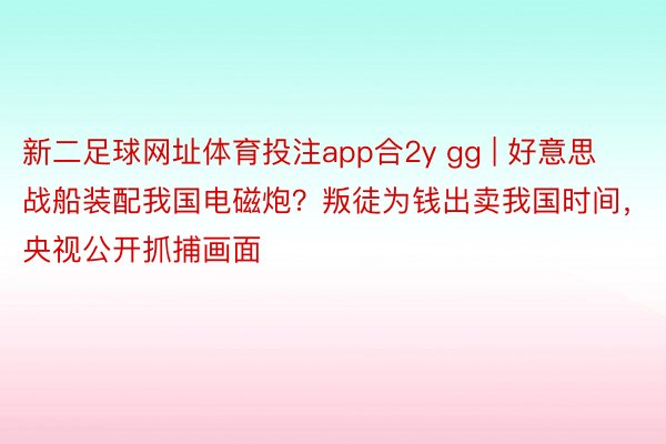 新二足球网址体育投注app合2y gg | 好意思战船装配我国电磁炮？叛徒为钱出卖我国时间，央视公开抓捕画面