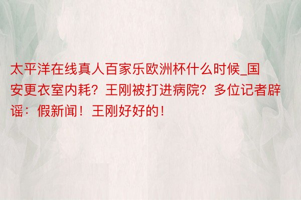 太平洋在线真人百家乐欧洲杯什么时候_国安更衣室内耗？王刚被打进病院？多位记者辟谣：假新闻！王刚好好的！