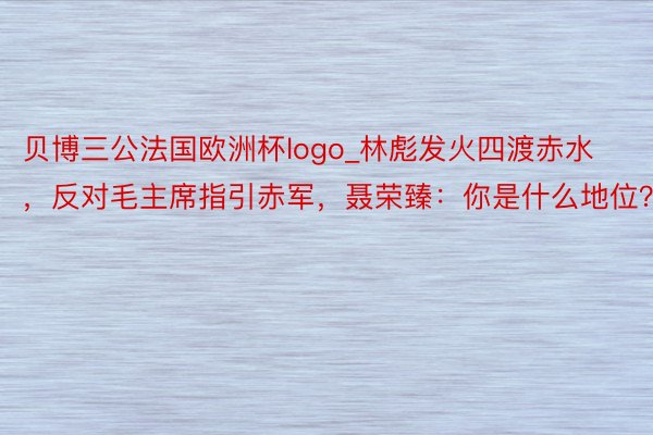 贝博三公法国欧洲杯logo_林彪发火四渡赤水，反对毛主席指引赤军，聂荣臻：你是什么地位？