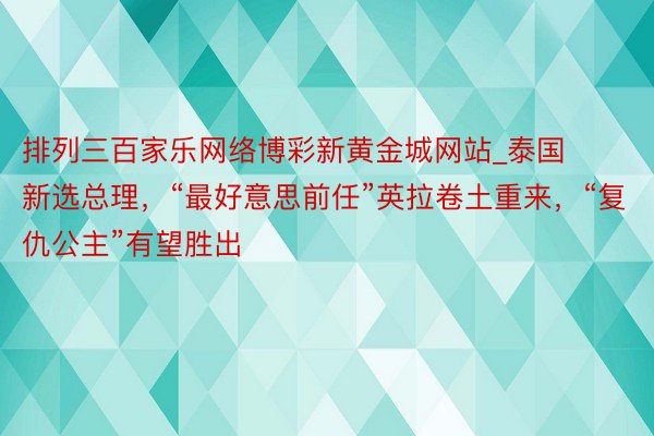 排列三百家乐网络博彩新黄金城网站_泰国新选总理，“最好意思前任”英拉卷土重来，“复仇公主”有望胜出