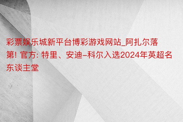 彩票娱乐城新平台博彩游戏网站_阿扎尔落第! 官方: 特里、安迪-科尔入选2024年英超名东谈主堂