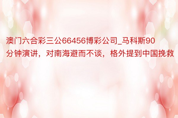 澳门六合彩三公66456博彩公司_马科斯90分钟演讲，对南海避而不谈，格外提到中国挽救