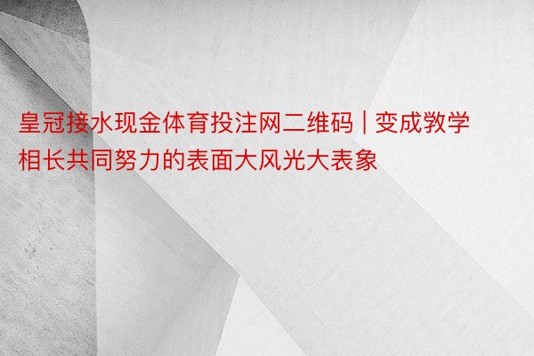 皇冠接水现金体育投注网二维码 | 变成敩学相长共同努力的表面大风光大表象