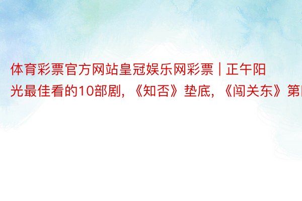 体育彩票官方网站皇冠娱乐网彩票 | 正午阳光最佳看的10部剧, 《知否》垫底, 《闯关东》第四